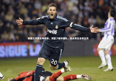 c7娱乐官方网站|新西兰代理主帅坦言，渴望了解中国队，末战竟在去年三月