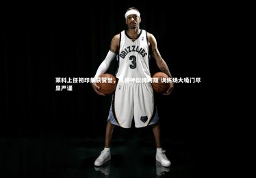 【c7娱乐官方网站】莱科上任初印象获赞誉，风格神似博阿斯 训练场大嗓门尽显严谨