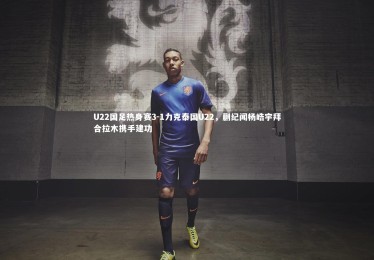 c7c7.app|U22国足热身赛3-1力克泰国U22，蒯纪闻杨皓宇拜合拉木携手建功