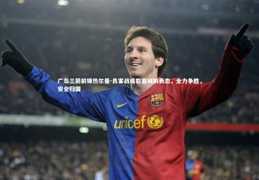 【c7娱乐官网】广岛三箭前锋热尔曼-良客战成都蓉城前表态，全力争胜，安全归国