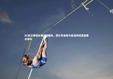 c7娱乐：AC米兰锋线补强计划曝光，菲尔克鲁格与瑟洛特成夏窗重点目标