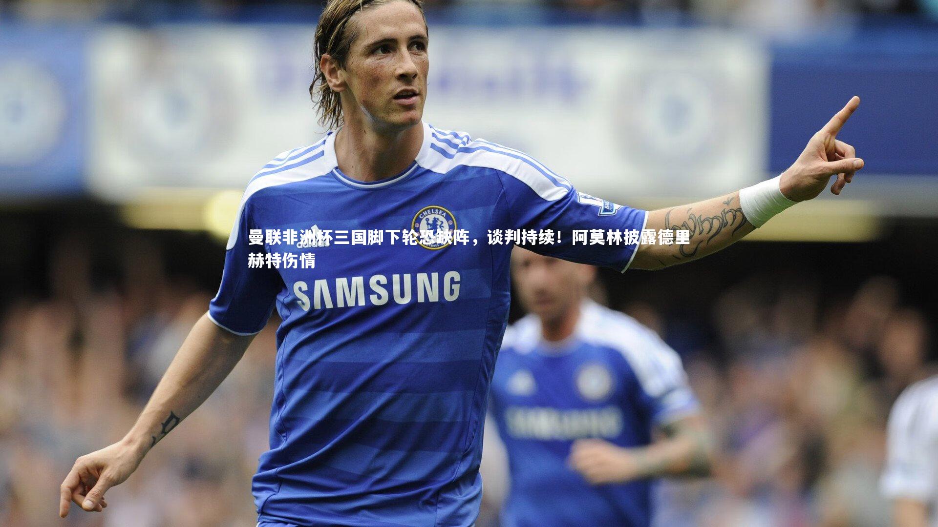 曼联非洲杯三国脚下轮恐缺阵，谈判持续！阿莫林披露德里赫特伤情